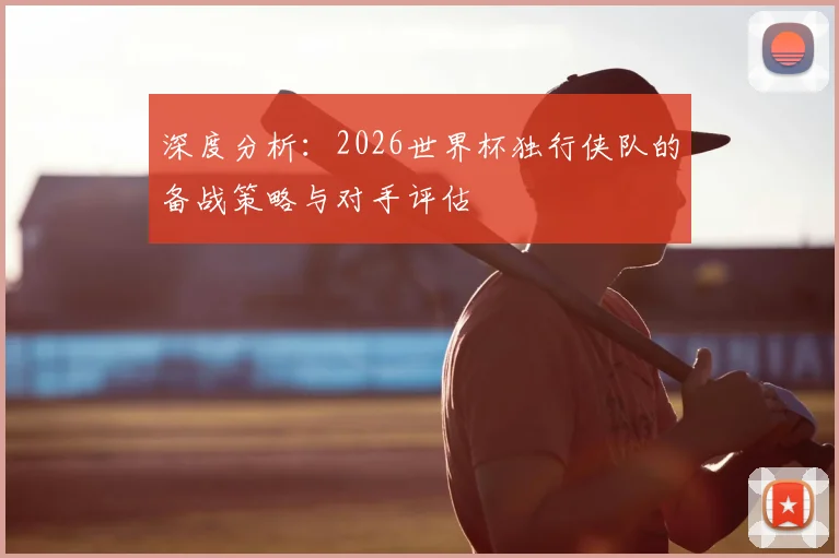 深度分析：2026世界杯独行侠队的备战策略与对手评估