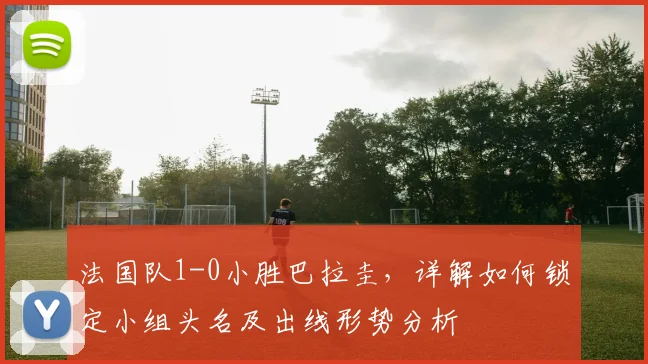法国队1-0小胜巴拉圭,详解如何锁定小组头名及出线形势分析