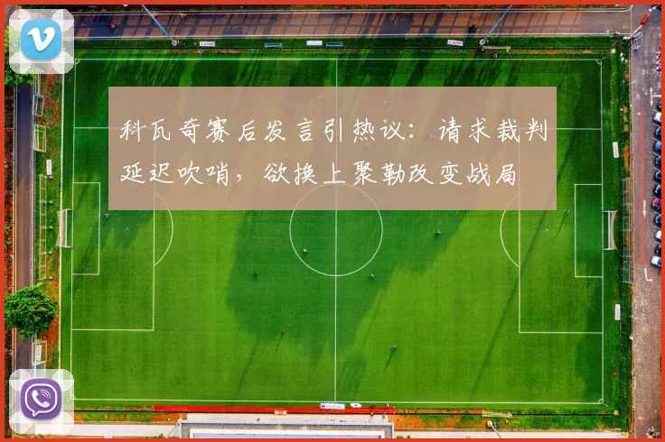科瓦奇赛后发言引热议:请求裁判延迟吹哨,欲换上聚勒改变战局