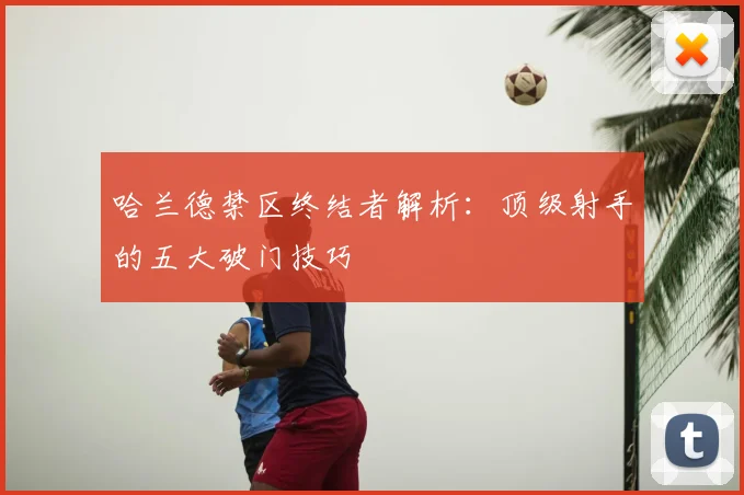 哈兰德禁区终结者解析:顶级射手的五大破门技巧