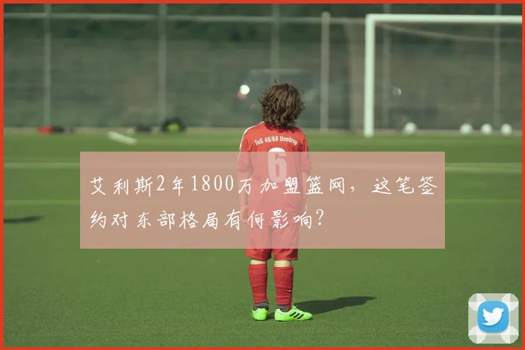 艾利斯2年1800万加盟篮网,这笔签约对东部格局有何影响?
