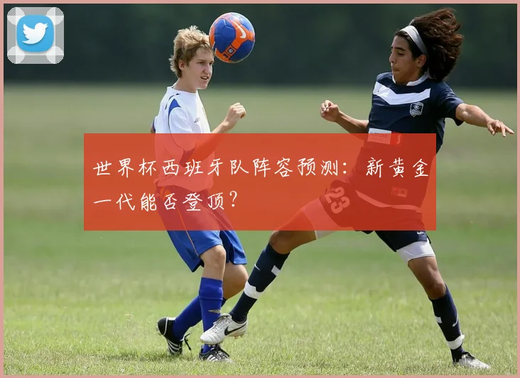 世界杯西班牙队阵容预测:新黄金一代能否登顶?
