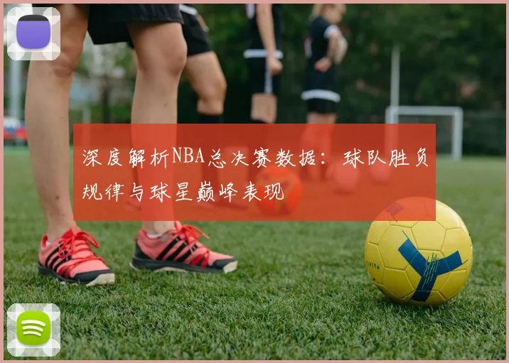 深度解析NBA总决赛数据：球队胜负规律与球星巅峰表现