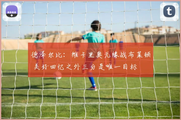 德泽尔比:维卡里奥无缘战布莱顿 美好回忆之外三分是唯一目标