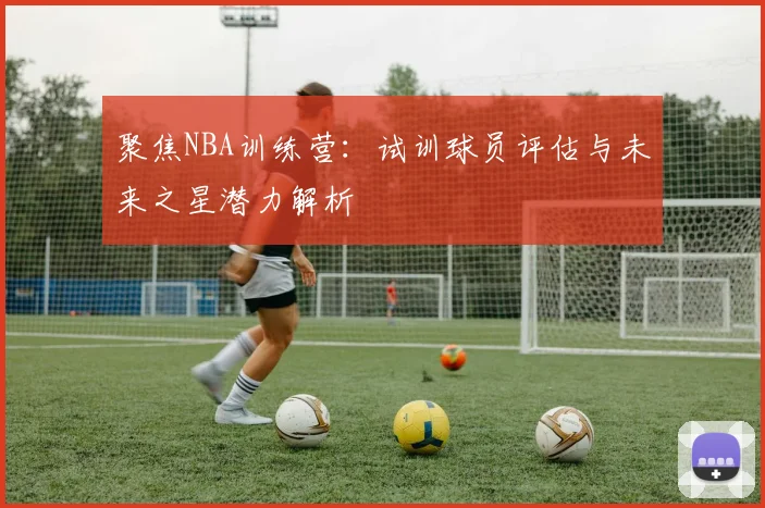 聚焦NBA训练营：试训球员评估与未来之星潜力解析