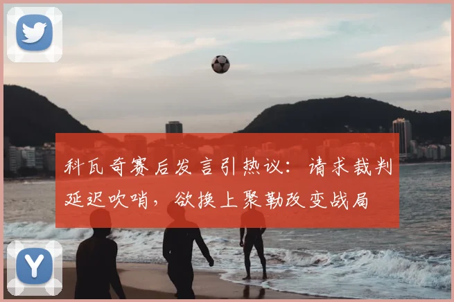 科瓦奇赛后发言引热议:请求裁判延迟吹哨,欲换上聚勒改变战局
