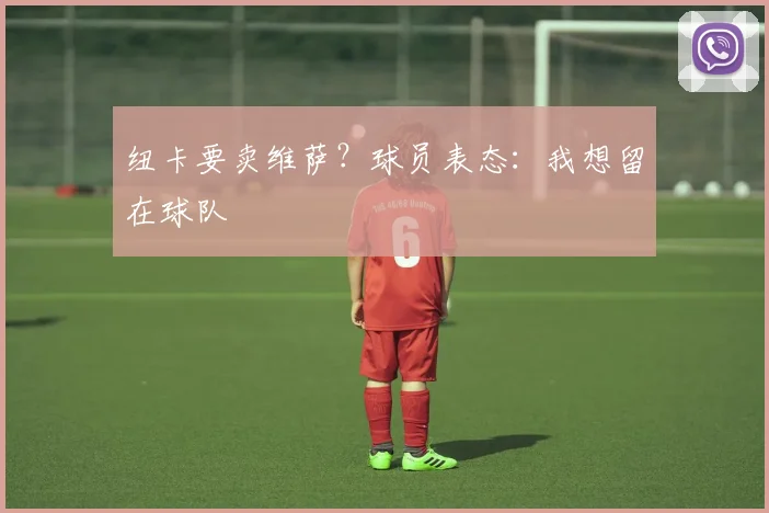 纽卡要卖维萨?球员表态:我想留在球队