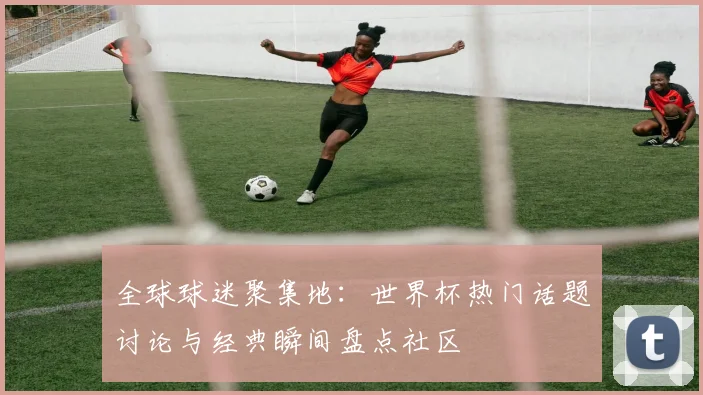 全球球迷聚集地：世界杯热门话题讨论与经典瞬间盘点社区