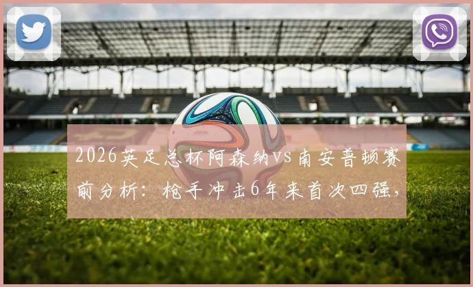 2026英足总杯阿森纳vs南安普顿赛前分析:枪手冲击6年来首次四强,圣徒不败金身迎考验,附历史交锋与晋级之路全回顾