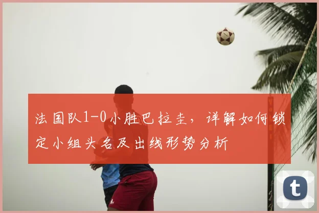 法国队1-0小胜巴拉圭，详解如何锁定小组头名及出线形势分析