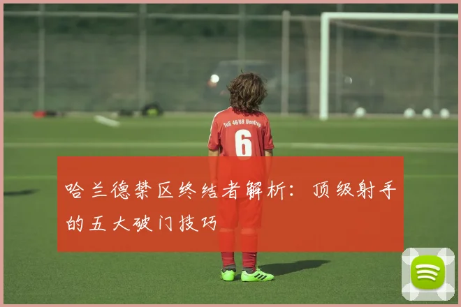 哈兰德禁区终结者解析：顶级射手的五大破门技巧